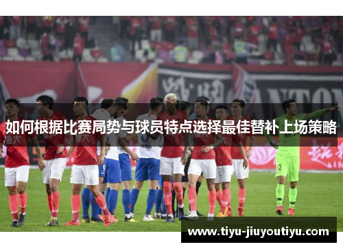 如何根据比赛局势与球员特点选择最佳替补上场策略