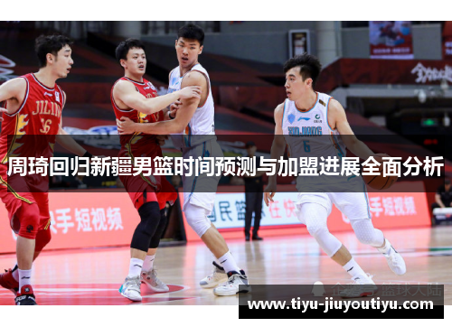 周琦回归新疆男篮时间预测与加盟进展全面分析
