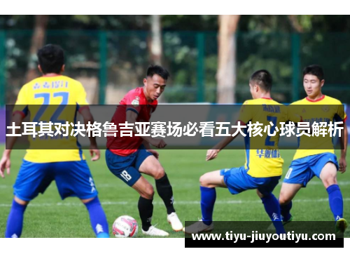 土耳其对决格鲁吉亚赛场必看五大核心球员解析